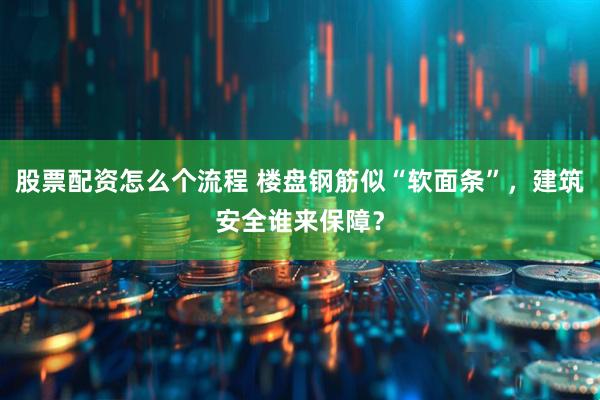 股票配资怎么个流程 楼盘钢筋似“软面条”，建筑安全谁来保障？