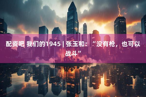 配资吧 我们的1945 | 张玉和：“没有枪，也可以战斗”