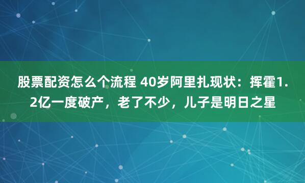股票配资怎么个流程 40岁阿里扎现状：挥霍1.2亿一度破产，老了不少，儿子是明日之星