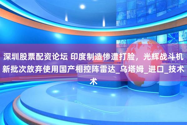 深圳股票配资论坛 印度制造惨遭打脸，光辉战斗机新批次放弃使用国产相控阵雷达_乌塔姆_进口_技术