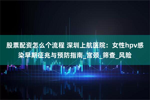 股票配资怎么个流程 深圳上航医院：女性hpv感染早期征兆与预防指南_宫颈_筛查_风险
