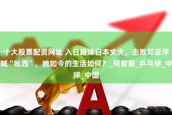 十大股票配资网址 入日籍嫁日本丈夫，击败邓亚萍大喊“吆西”，她如今的生活如何？_何智丽_乒乓球_中国