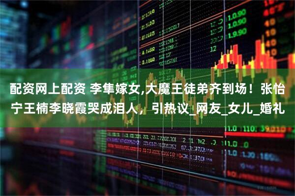 配资网上配资 李隼嫁女,大魔王徒弟齐到场！张怡宁王楠李晓霞哭成泪人，引热议_网友_女儿_婚礼