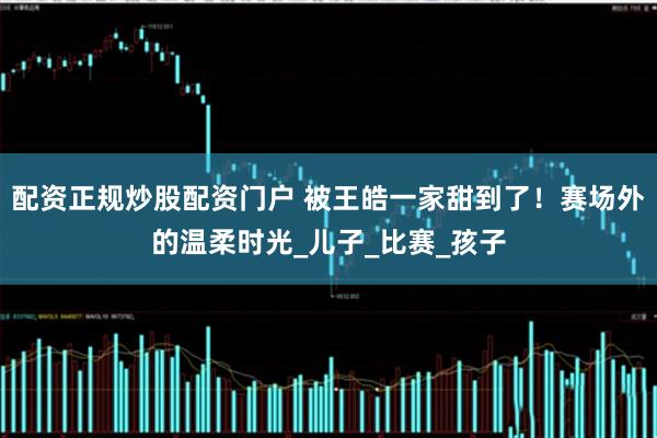 配资正规炒股配资门户 被王皓一家甜到了！赛场外的温柔时光_儿子_比赛_孩子