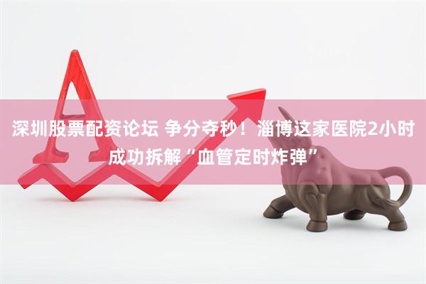 深圳股票配资论坛 争分夺秒！淄博这家医院2小时成功拆解“血管定时炸弹”
