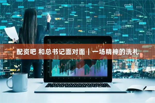 配资吧 和总书记面对面｜一场精神的洗礼