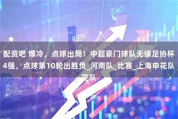 配资吧 爆冷，点球出局！中超豪门球队无缘足协杯4强，点球第10轮出胜负_河南队_比赛_上海申花队