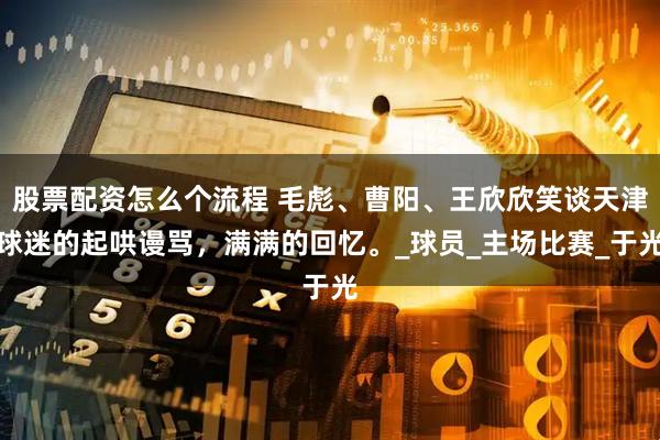股票配资怎么个流程 毛彪、曹阳、王欣欣笑谈天津球迷的起哄谩骂，满满的回忆。_球员_主场比赛_于光