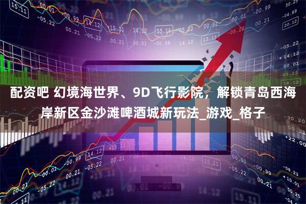 配资吧 幻境海世界、9D飞行影院，解锁青岛西海岸新区金沙滩啤酒城新玩法_游戏_格子
