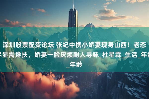 深圳股票配资论坛 张纪中携小娇妻现身山西！老态尽显需搀扶，娇妻一脸厌烦耐人寻味_杜星霖_生活_年龄