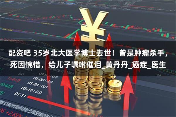 配资吧 35岁北大医学博士去世！曾是肿瘤杀手，死因惋惜，给儿子嘱咐催泪_黄丹丹_癌症_医生