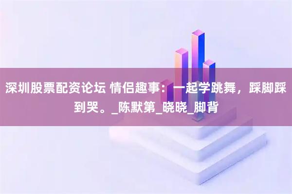 深圳股票配资论坛 情侣趣事：一起学跳舞，踩脚踩到哭。_陈默第_晓晓_脚背