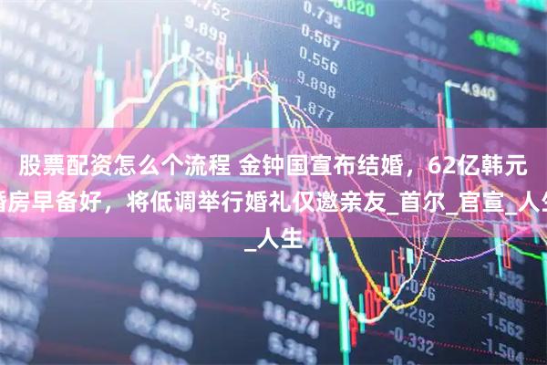 股票配资怎么个流程 金钟国宣布结婚，62亿韩元婚房早备好，将低调举行婚礼仅邀亲友_首尔_官宣_人生