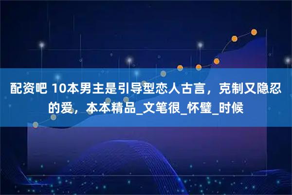 配资吧 10本男主是引导型恋人古言，克制又隐忍的爱，本本精品_文笔很_怀璧_时候