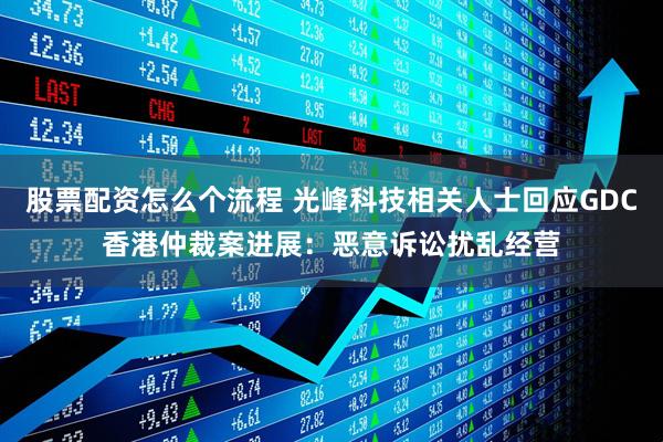 股票配资怎么个流程 光峰科技相关人士回应GDC香港仲裁案进展：恶意诉讼扰乱经营