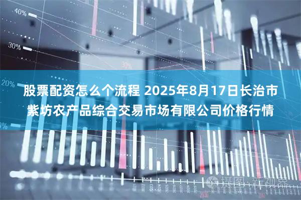 股票配资怎么个流程 2025年8月17日长治市紫坊农产品综合交易市场有限公司价格行情