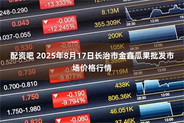 配资吧 2025年8月17日长治市金鑫瓜果批发市场价格行情