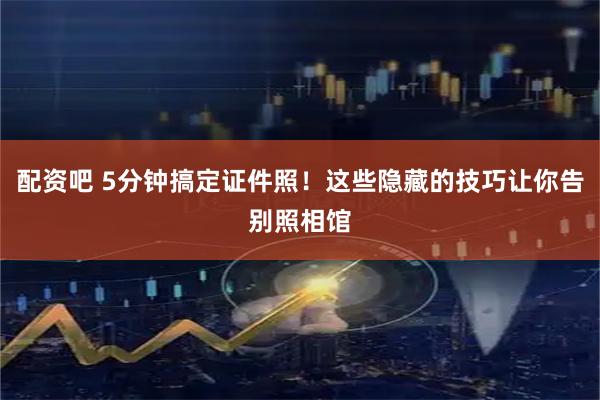 配资吧 5分钟搞定证件照！这些隐藏的技巧让你告别照相馆