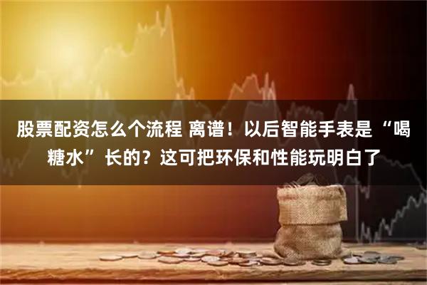 股票配资怎么个流程 离谱！以后智能手表是 “喝糖水” 长的？这可把环保和性能玩明白了