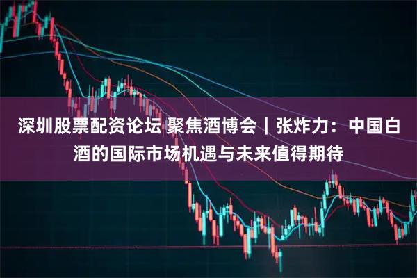 深圳股票配资论坛 聚焦酒博会｜张炸力：中国白酒的国际市场机遇与未来值得期待