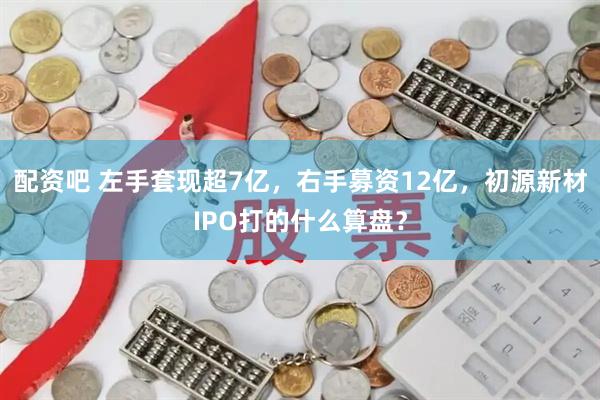 配资吧 左手套现超7亿，右手募资12亿，初源新材IPO打的什么算盘？