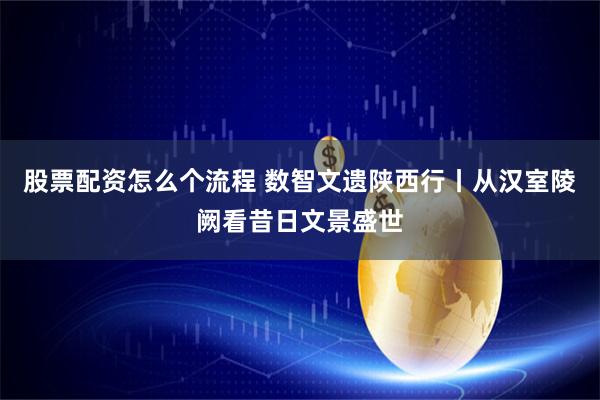 股票配资怎么个流程 数智文遗陕西行丨从汉室陵阙看昔日文景盛世