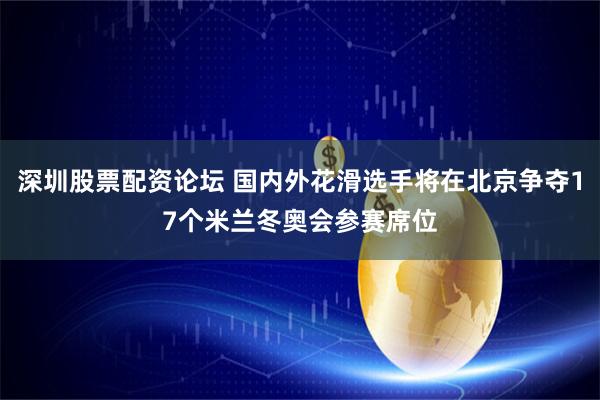 深圳股票配资论坛 国内外花滑选手将在北京争夺17个米兰冬奥会参赛席位