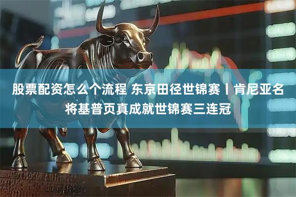 股票配资怎么个流程 东京田径世锦赛丨肯尼亚名将基普页真成就世锦赛三连冠