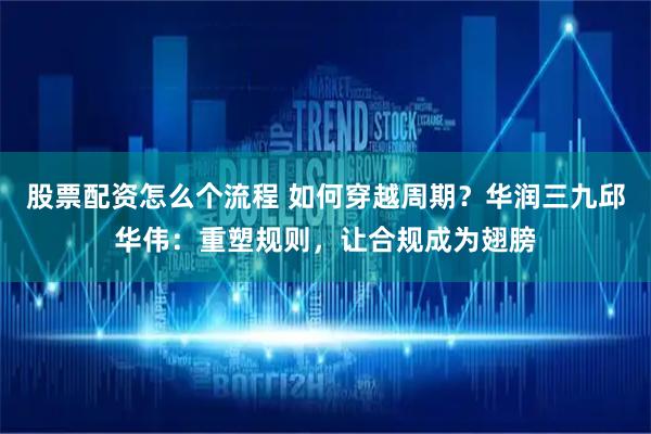 股票配资怎么个流程 如何穿越周期？华润三九邱华伟：重塑规则，让合规成为翅膀