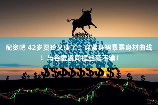 配资吧 42岁贾玲又瘦了！穿紧身裙暴露身材曲线！与谷爱凌同框丝毫不输！