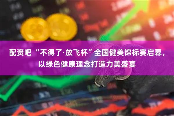 配资吧 “不得了·放飞杯”全国健美锦标赛启幕，以绿色健康理念打造力美盛宴