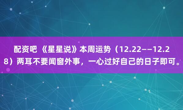 配资吧 《星星说》本周运势（12.22——12.28）两耳不要闻窗外事，一心过好自己的日子即可。