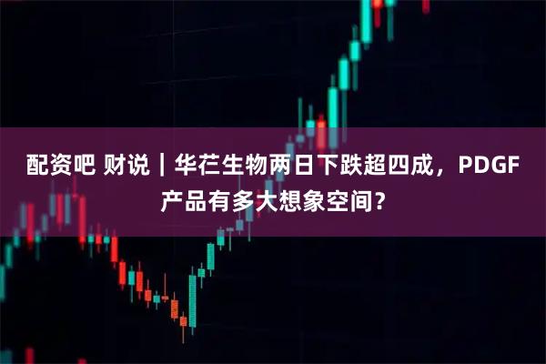 配资吧 财说｜华芢生物两日下跌超四成，PDGF产品有多大想象空间？