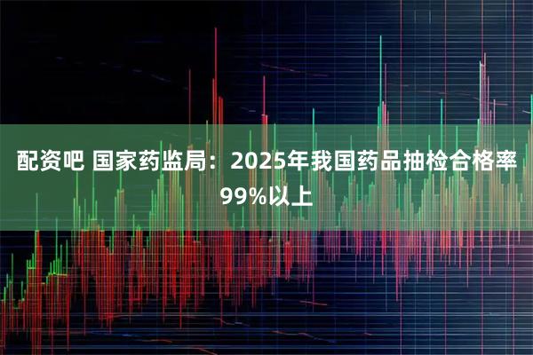 配资吧 国家药监局：2025年我国药品抽检合格率99%以上