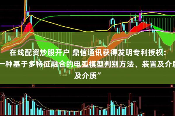 在线配资炒股开户 鼎信通讯获得发明专利授权：“一种基于多特征融合的电弧模型判别方法、装置及介质”