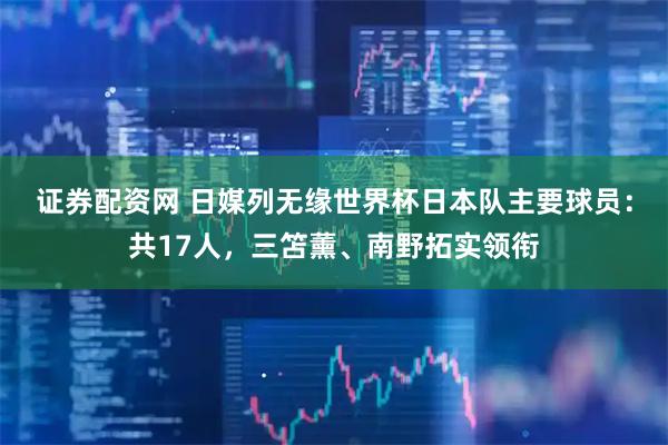 证券配资网 日媒列无缘世界杯日本队主要球员：共17人，三笘薰、南野拓实领衔