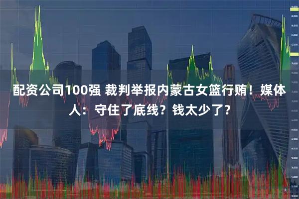 配资公司100强 裁判举报内蒙古女篮行贿！媒体人：守住了底线？钱太少了？
