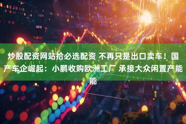 炒股配资网站拾必选配资 不再只是出口卖车！国产车企崛起：小鹏收购欧洲工厂 承接大众闲置产能
