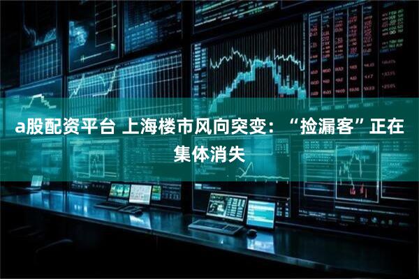 a股配资平台 上海楼市风向突变：“捡漏客”正在集体消失