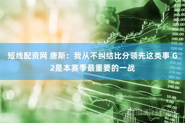 短线配资网 唐斯：我从不纠结比分领先这类事 G2是本赛季最重要的一战